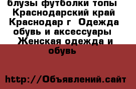 блузы.футболки.топы - Краснодарский край, Краснодар г. Одежда, обувь и аксессуары » Женская одежда и обувь   